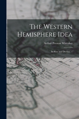 The Western Hemisphere Idea: Its Rise and Decline. -- by Whitaker, Arthur Preston 1895-
