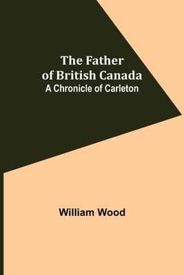 The Father of British Canada: A Chronicle of Carleton by Wood, William