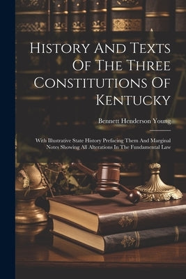 History And Texts Of The Three Constitutions Of Kentucky: With Illustrative State History Prefacing Them And Marginal Notes Showing All Alterations In by Young, Bennett Henderson