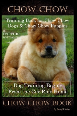 Chow Chow Training Book for Chow Chow Dogs * Chow Chow Puppies By D!G THIS DOG Training, Dog Training Begins From the Car Ride Home, Chow Chow Book by Naiyn, Doug K.
