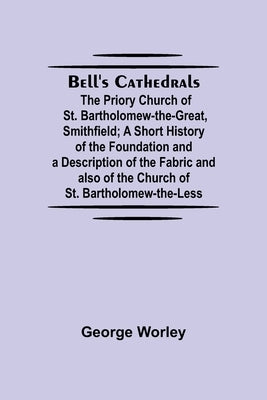 Bell'S Cathedrals; The Priory Church Of St. Bartholomew-The-Great, Smithfield; A Short History Of The Foundation And A Description Of The Fabric And A by Worley, George