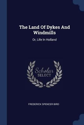 The Land Of Dykes And Windmills: Or, Life In Holland by Bird, Frederick Spencer