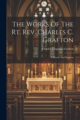 The Works Of The Rt. Rev. Charles C. Grafton: Addresses And Sermons by Grafton, Charles Chapman