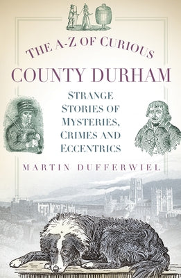 The A-Z of Curious County Durham: Strange Stories of Mysteries, Crimes and Eccentrics by Dufferwiel, Martin