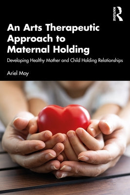 An Arts Therapeutic Approach to Maternal Holding: Developing Healthy Mother and Child Holding Relationships by Moy, Ariel