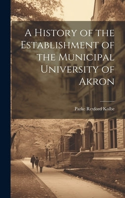 A History of the Establishment of the Municipal University of Akron by Rexford, Kolbe Parke