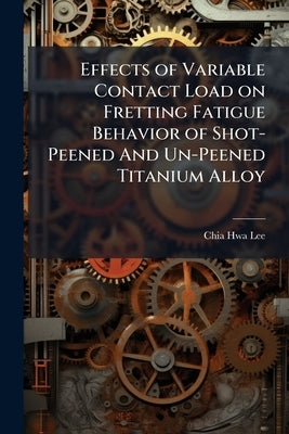 Effects of Variable Contact Load on Fretting Fatigue Behavior of Shot-Peened And Un-Peened Titanium Alloy by Lee, Chia-Hwa