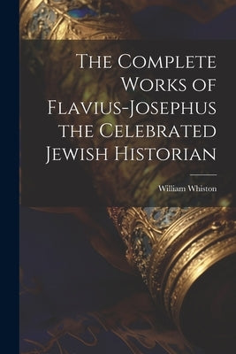 The Complete Works of Flavius-Josephus the Celebrated Jewish Historian by Whiston, William