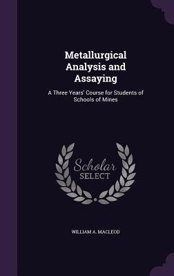 Metallurgical Analysis and Assaying: A Three Years' Course for Students of Schools of Mines by MacLeod, William A.