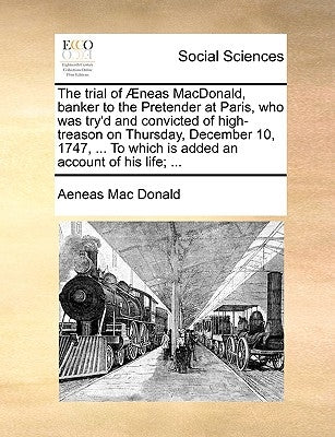 The Trial of Aeneas MacDonald, Banker to the Pretender at Paris, Who Was Try'd and Convicted of High-Treason on Thursday, December 10, 1747, ... to Wh by MacDonald, Aeneas