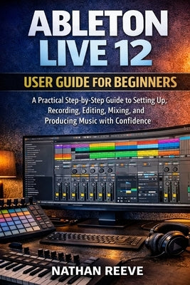 Ableton Live 12 User Guide for Beginners: A Practical Step-by-Step Guide to Setting Up, Recording, Editing, Mixing, and Producing Music with Confidenc by Reeve, Nathan