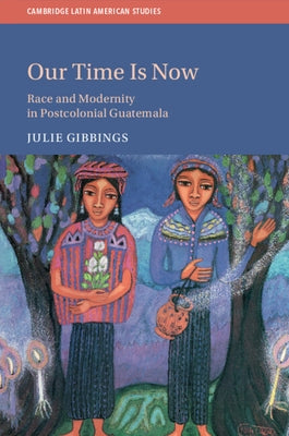 Our Time Is Now: Race and Modernity in Postcolonial Guatemala by Gibbings, Julie