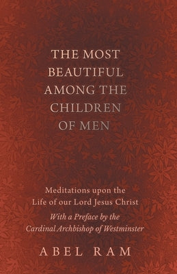 The Most Beautiful Among the Children of Men - Meditations Upon the Life of Our Lord Jesus Christ - With a Preface by the Cardinal Archbishop of Westm by Ram, Abel