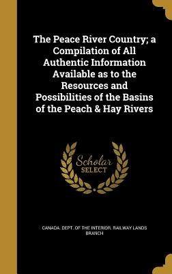 The Peace River Country; a Compilation of All Authentic Information Available as to the Resources and Possibilities of the Basins of the Peach & Hay R by Canada Dept of the Interior Railway L.