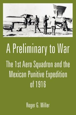 A Preliminary to War: The 1st Aero Squadron and the Mexican Punitive Expedition of 1916 by Miller, Roger G.