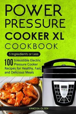 Power Pressure Cooker XL Cookbook: 5 Ingredients or Less - 100 Irresistible Electric Pressure Cooker Recipes for Healthy, Fast, and Delicious Meals by Olsen, Vanessa