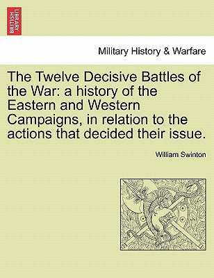 The Twelve Decisive Battles of the War: a history of the Eastern and Western Campaigns, in relation to the actions that decided their issue. by Swinton, William