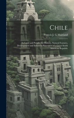 Chile: Its Land and People; the History, Natural Features, Development and Industrial Resources of a Great South American Republic by Maitland, Francis J. G.