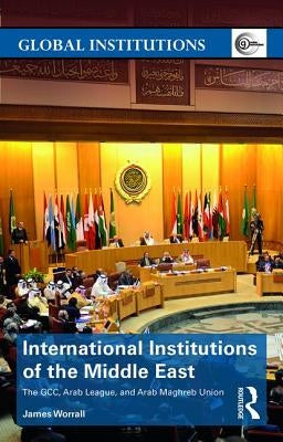 International Institutions of the Middle East: The GCC, Arab League, and Arab Maghreb Union by Worrall, James