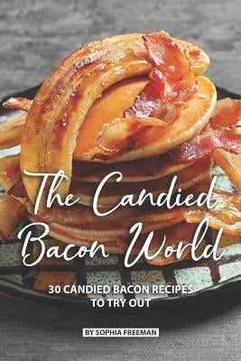 The Candied Bacon World: 30 Candied Bacon Recipes to Try Out by Freeman, Sophia