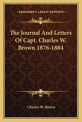 The Journal And Letters Of Capt. Charles W. Brown 1876-1884 by Brown, Charles W.