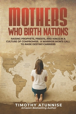 Mothers Who Birth Nations: Raising Prophets, Priests, And Kings In A Culture Of Compromise. A Warrior Mom's Call to Raise Destiny-Carriers by Atunnise, Timothy
