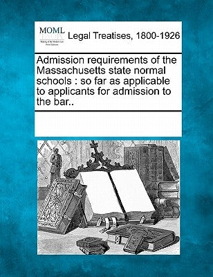 Admission Requirements of the Massachusetts State Normal Schools: So Far as Applicable to Applicants for Admission to the Bar.. by Multiple Contributors