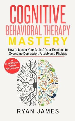 Cognitive Behavioral Therapy: Mastery- How to Master Your Brain & Your Emotions to Overcome Depression, Anxiety and Phobias (Cognitive Behavioral Th by James, Ryan