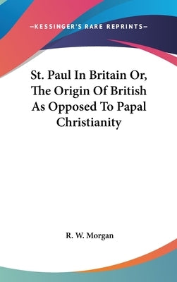 St. Paul In Britain Or, The Origin Of British As Opposed To Papal Christianity by Morgan, R. W.