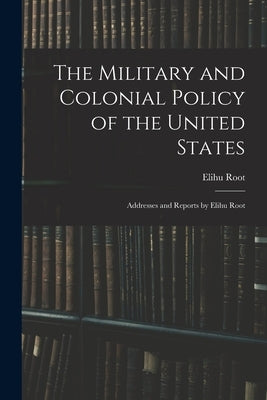 The Military and Colonial Policy of the United States: Addresses and Reports by Elihu Root by Root, Elihu