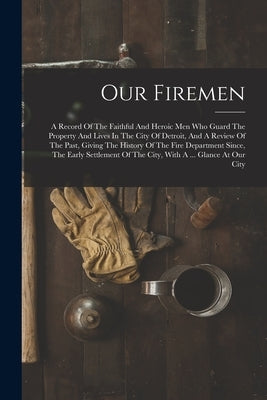 Our Firemen: A Record Of The Faithful And Heroic Men Who Guard The Property And Lives In The City Of Detroit, And A Review Of The P by Anonymous
