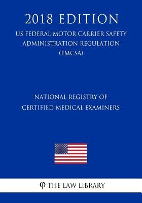 National Registry of Certified Medical Examiners (US Federal Motor Carrier Safety Administration Regulation) (FMCSA) (2018 Edition) by The Law Library