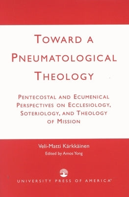 Toward a Pneumatological Theology: Pentecostal and Ecumenical Perspectives on Ecclesiology, Soteriology, and Theology of Mission by Kärkkäinen, Veli-Matti