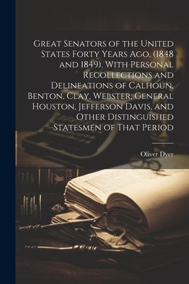 Great Senators of the United States Forty Years ago, (1848 and 1849). With Personal Recollections and Delineations of Calhoun, Benton, Clay, Webster, by Dyer, Oliver