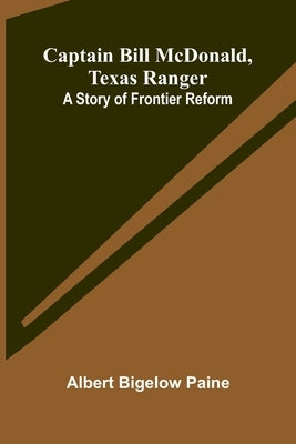 Captain Bill McDonald, Texas Ranger: A Story of Frontier Reform by Bigelow Paine, Albert