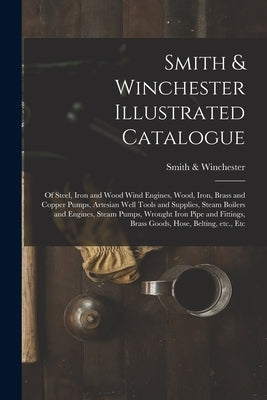 Smith & Winchester Illustrated Catalogue: of Steel, Iron and Wood Wind Engines, Wood, Iron, Brass and Copper Pumps, Artesian Well Tools and Supplies, by Smith & Winchester