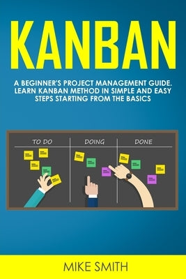 Kanban: A Beginner's Project Management Guide. Learn Kanban Method in Simple and Easy Steps Starting from the Basics by Smith, Mike