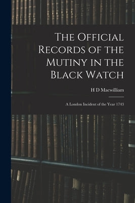 The Official Records of the Mutiny in the Black Watch: A London Incident of the Year 1743 by Macwilliam, H. D.