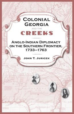 Colonial Georgia and the Creeks: Anglo-Indian Diplomacy on the Southern Frontier, 1733-1763 by Juricek, John T.