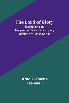 The Lord of Glory: Meditations on the person, the work and glory of our Lord Jesus Christ by Gaebelein, Arno Clemens