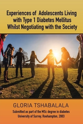 Experiences of Adolescents Living with Type 1 Diabetes Mellitus whilst Negotiating with the Society: Submitted as part of the MSc degree in diabetes U by Tshabalala, Gloria