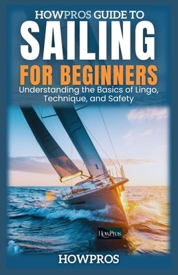 HowPros Guide to Sailing for Beginners: Understanding the Basics of Lingo, Technique, and Safety by Pros, How