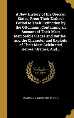 A New History of the Grecian States, From Their Earliest Period to Their Extinction by the Ottomans; Containing an Account of Their Most Memorable Sie by Johnson, R. (Richard) 1733 or 4-1793