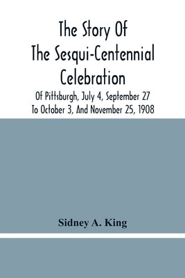 The Story Of The Sesqui-Centennial Celebration Of Pittsburgh, July 4, September 27 To October 3, And November 25, 1908: Illustrated With Portraits Of by A. King, Sidney