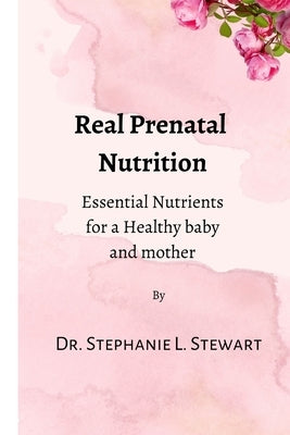 Real Prenatal Nutrition: Essential Nutrients for a Healthy Baby and Mother by Stewart, Stephanie L.