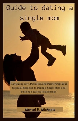 Guide to dating a single mom: "Navigating Love, Parenting, and Partnership: Your Essential Roadmap to Dating a Single Mom and Building a Lasting Rel by Michaels, Marvel E.