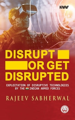 Disrupt or Get Disrupted: Exploitation of Disruptive Technologies by the Indian Armed Forces by Sabherwal, Rajeev