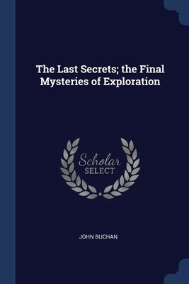 The Last Secrets; the Final Mysteries of Exploration by Buchan, John