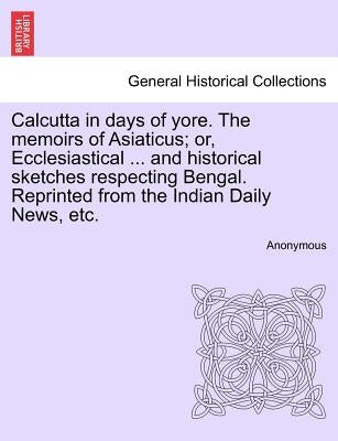 Calcutta in Days of Yore. the Memoirs of Asiaticus; Or, Ecclesiastical ... and Historical Sketches Respecting Bengal. Reprinted from the Indian Daily by Anonymous