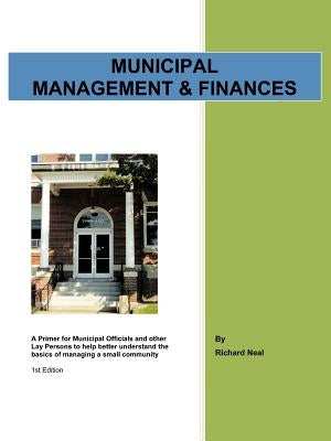 Municipal Management & Finances: A Primer for Municipal Officials and other Lay Persons to help better understand the Basics of managing a small commu by Neal, Richard